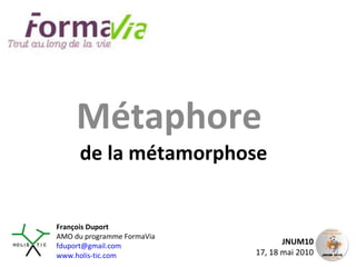 Métaphore  de la métamorphose JNUM10 17, 18 mai 2010 François Duport AMO du programme FormaVia [email_address] www.holis-tic.com 