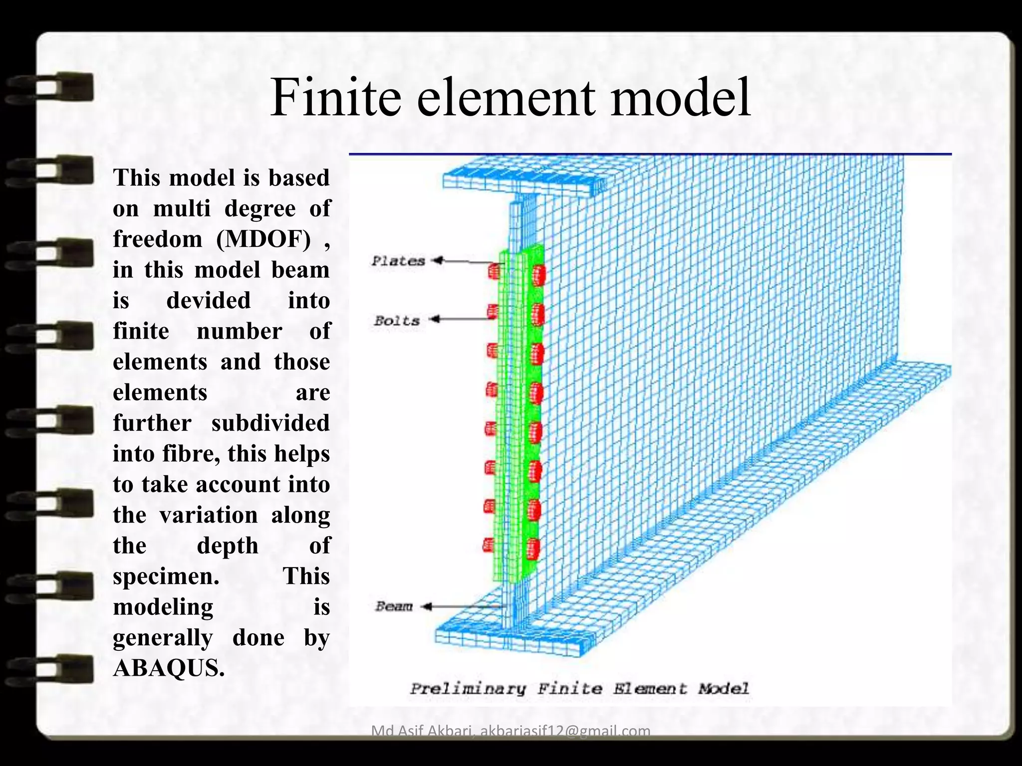 Finite element model
This model is based
on multi degree of
freedom (MDOF) ,
in this model beam
is devided into
finite number of
elements and those
elements
are
further subdivided
into fibre, this helps
to take account into
the variation along
the
depth
of
specimen.
This
modeling
is
generally done by
ABAQUS.
Md Asif Akbari, akbariasif12@gmail.com

 