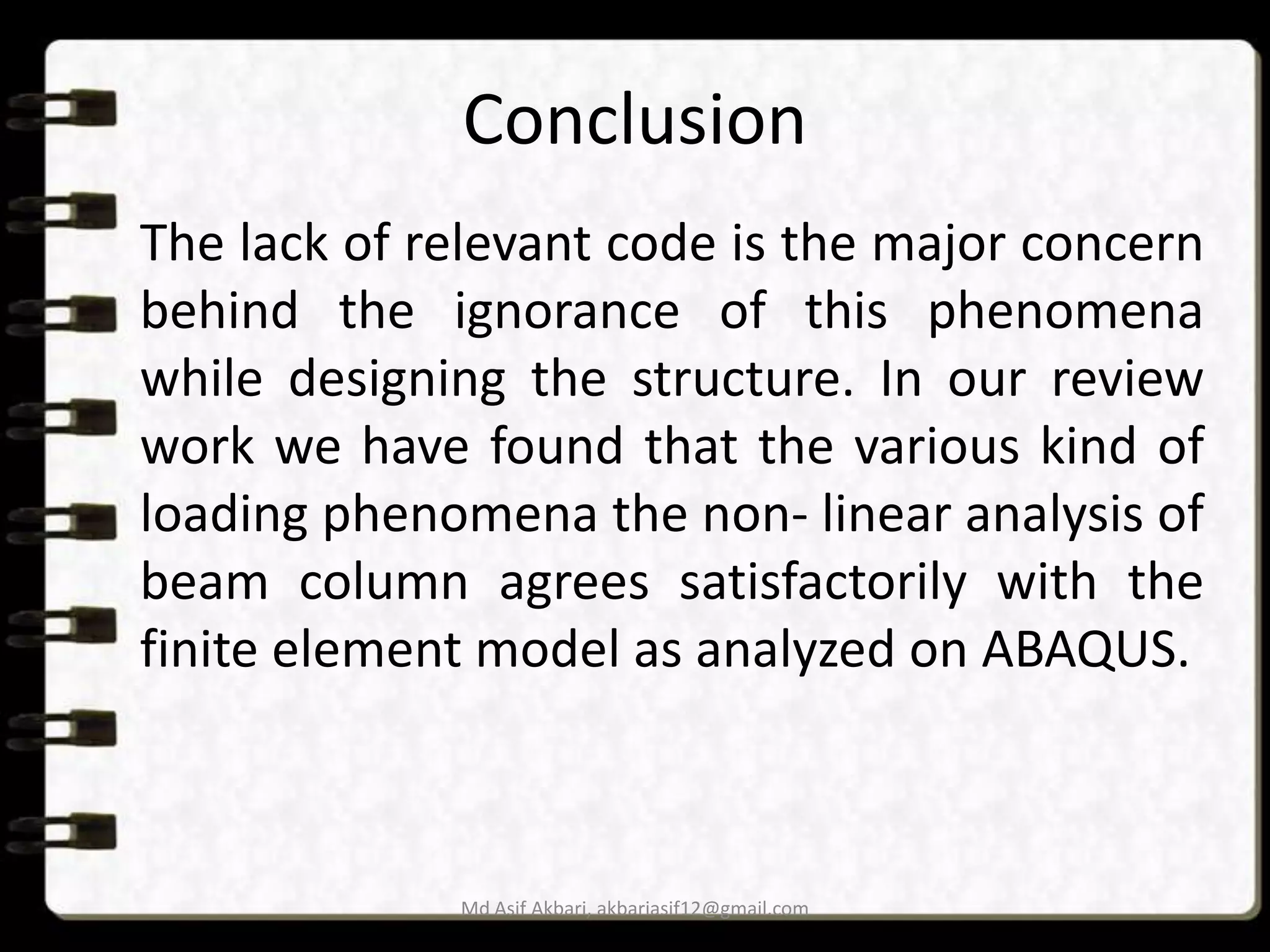 Conclusion
The lack of relevant code is the major concern
behind the ignorance of this phenomena
while designing the structure. In our review
work we have found that the various kind of
loading phenomena the non- linear analysis of
beam column agrees satisfactorily with the
finite element model as analyzed on ABAQUS.

Md Asif Akbari, akbariasif12@gmail.com

 