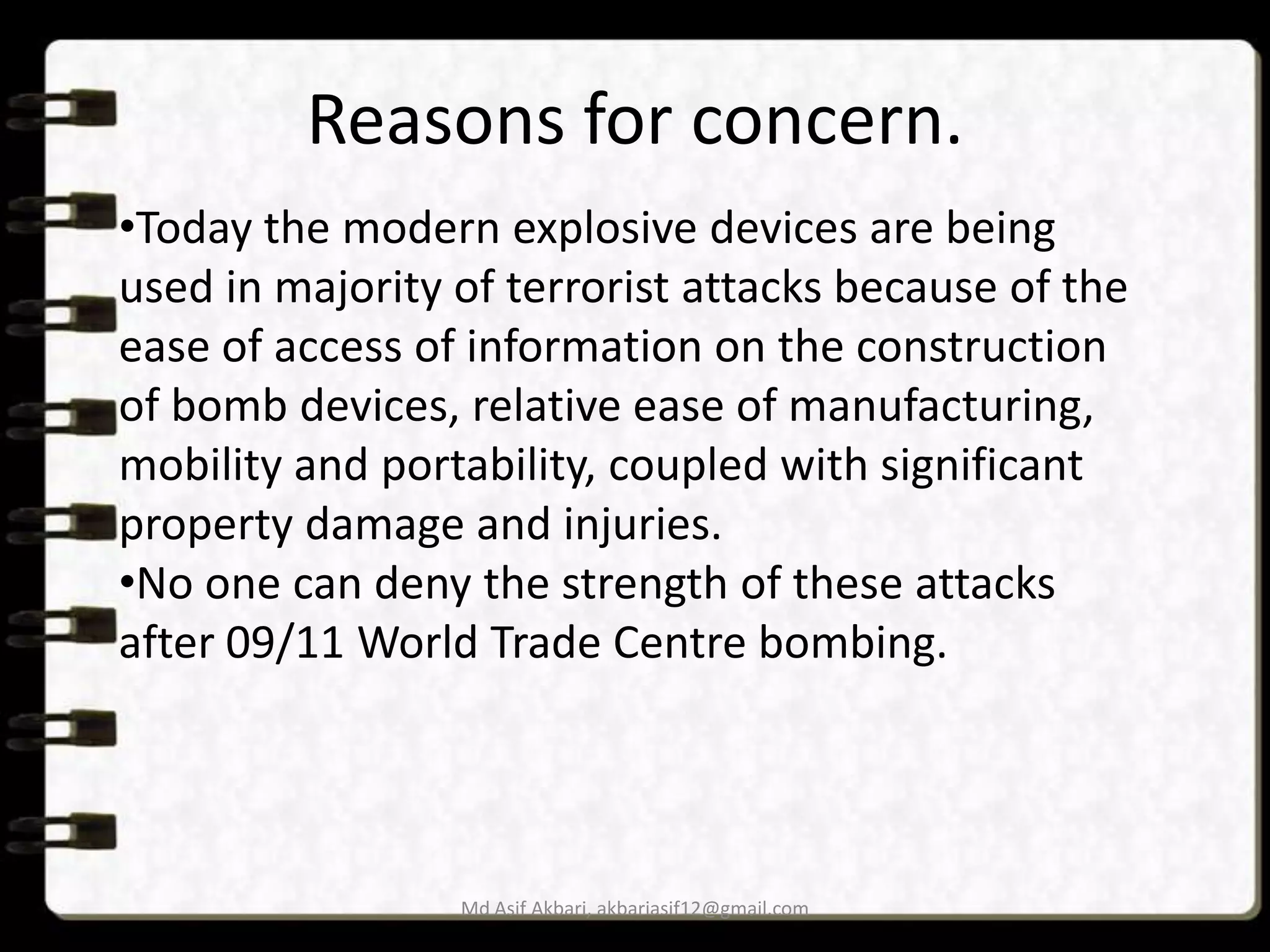 Reasons for concern.
•Today the modern explosive devices are being
used in majority of terrorist attacks because of the
ease of access of information on the construction
of bomb devices, relative ease of manufacturing,
mobility and portability, coupled with significant
property damage and injuries.
•No one can deny the strength of these attacks
after 09/11 World Trade Centre bombing.

Md Asif Akbari, akbariasif12@gmail.com

 