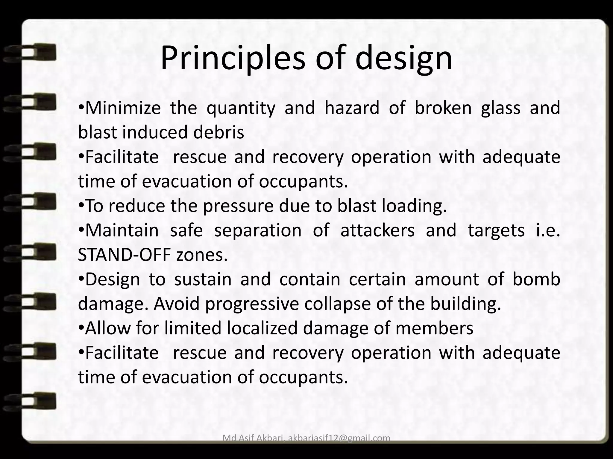 Principles of design
•Minimize the quantity and hazard of broken glass and
blast induced debris
•Facilitate rescue and recovery operation with adequate
time of evacuation of occupants.
•To reduce the pressure due to blast loading.
•Maintain safe separation of attackers and targets i.e.
STAND-OFF zones.
•Design to sustain and contain certain amount of bomb
damage. Avoid progressive collapse of the building.
•Allow for limited localized damage of members
•Facilitate rescue and recovery operation with adequate
time of evacuation of occupants.
Md Asif Akbari, akbariasif12@gmail.com

 