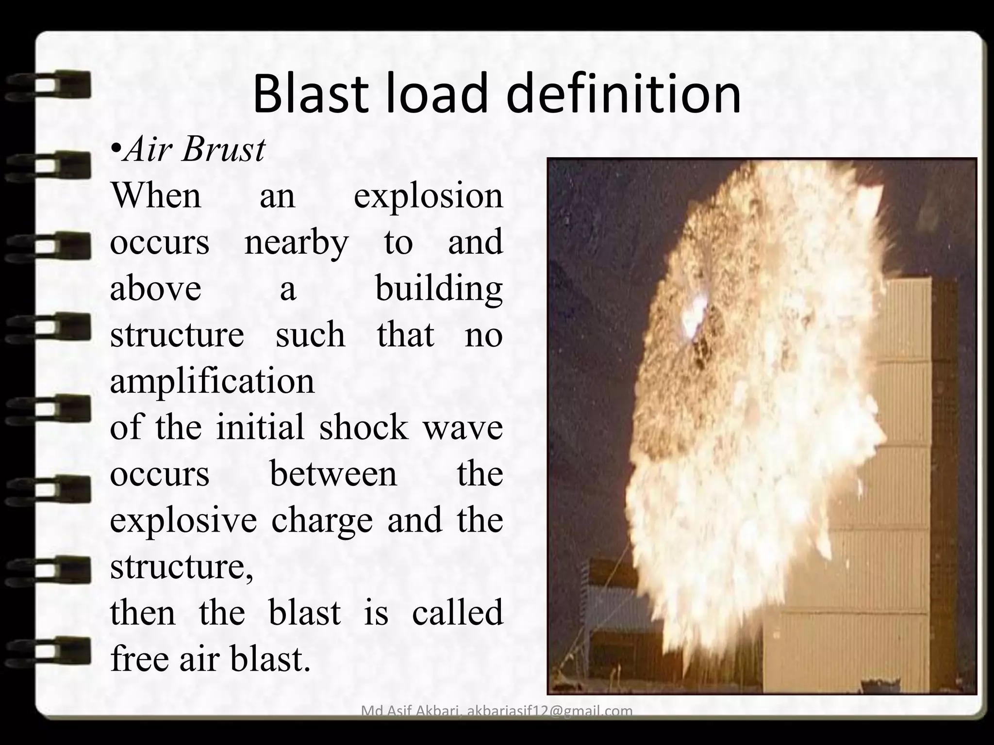 Blast load definition

•Air Brust
When an explosion
occurs nearby to and
above
a
building
structure such that no
amplification
of the initial shock wave
occurs
between
the
explosive charge and the
structure,
then the blast is called
free air blast.

Md Asif Akbari, akbariasif12@gmail.com

 