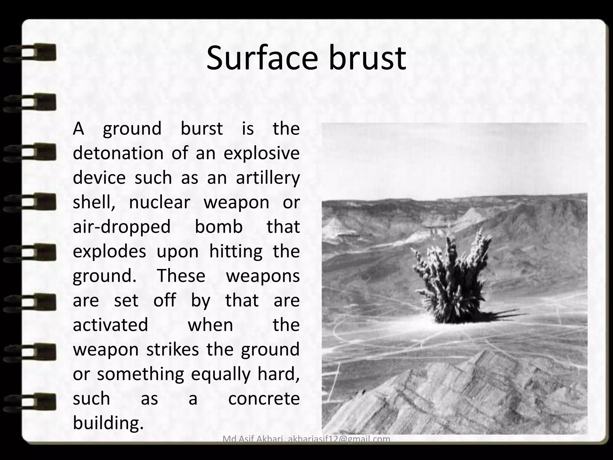 Surface brust
A ground burst is the
detonation of an explosive
device such as an artillery
shell, nuclear weapon or
air-dropped bomb that
explodes upon hitting the
ground. These weapons
are set off by that are
activated
when
the
weapon strikes the ground
or something equally hard,
such as a concrete
building.
Md Asif Akbari, akbariasif12@gmail.com

 