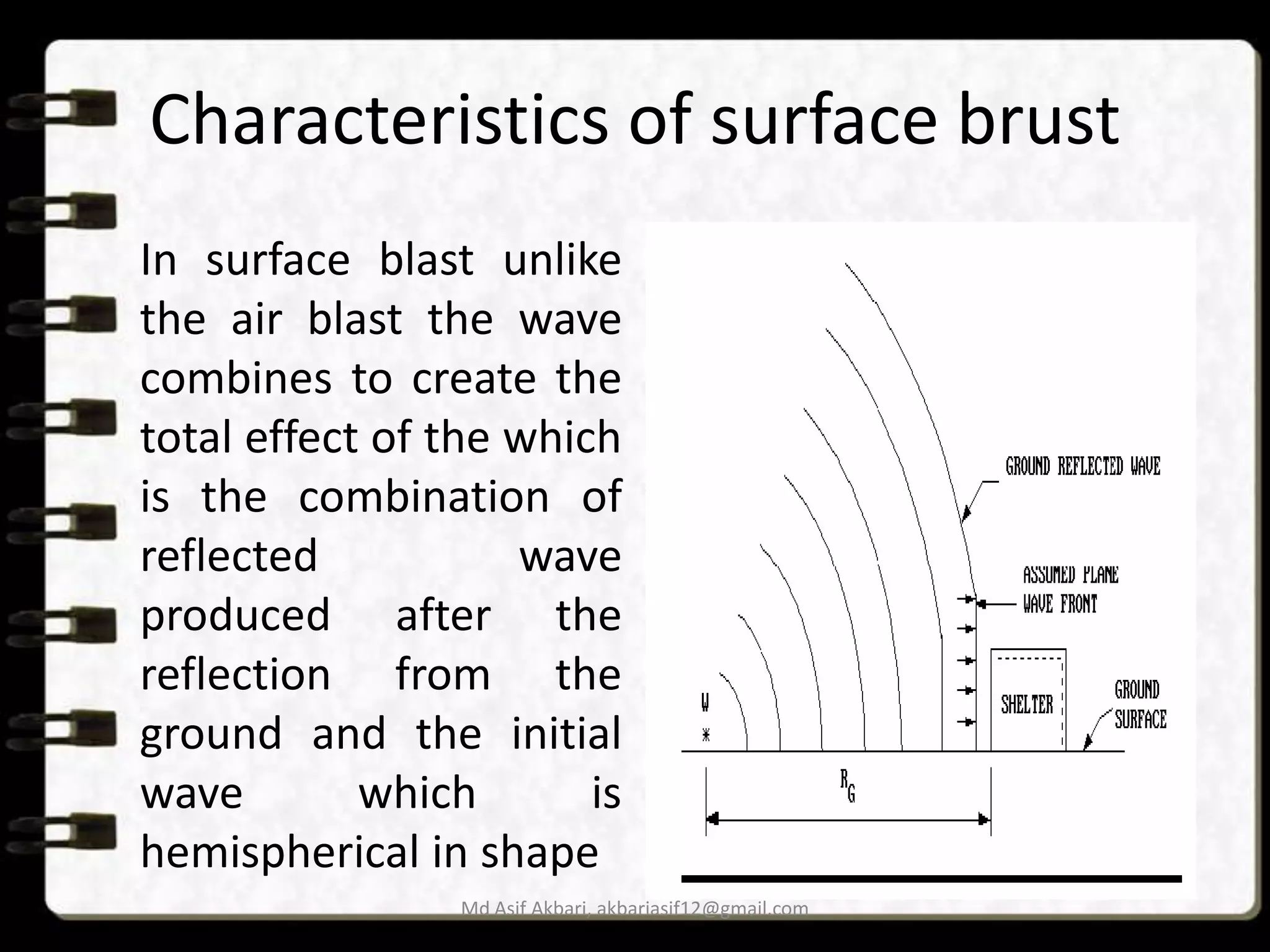 Characteristics of surface brust
In surface blast unlike
the air blast the wave
combines to create the
total effect of the which
is the combination of
reflected
wave
produced after the
reflection from the
ground and the initial
wave
which
is
hemispherical in shape
Md Asif Akbari, akbariasif12@gmail.com

 