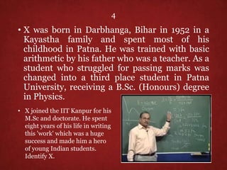 4
• X was born in Darbhanga, Bihar in 1952 in a
Kayastha family and spent most of his
childhood in Patna. He was trained with basic
arithmetic by his father who was a teacher. As a
student who struggled for passing marks was
changed into a third place student in Patna
University, receiving a B.Sc. (Honours) degree
in Physics.
• X joined the IIT Kanpur for his
M.Sc and doctorate. He spent
eight years of his life in writing
this 'work' which was a huge
success and made him a hero
of young Indian students.
Identify X.
 