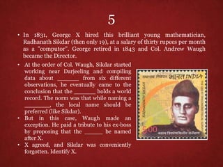 5
• In 1831, George X hired this brilliant young mathematician,
Radhanath Sikdar (then only 19), at a salary of thirty rupees per month
as a "computor". George retired in 1843 and Col. Andrew Waugh
became the Director.
• At the order of Col. Waugh, Sikdar started
working near Darjeeling and compiling
data about ______ from six different
observations, he eventually came to the
conclusion that the ______ holds a world
record. The norm was that while naming a
_______, the local name should be
preferred (like Sikdar).
• But in this case, Waugh made an
exception. He paid a tribute to his ex-boss
by proposing that the _____ be named
after X.
• X agreed, and Sikdar was conveniently
forgotten. Identify X.
 