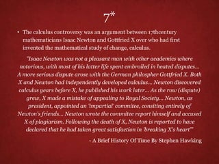 7*
• The calculus controversy was an argument between 17thcentury
mathematicians Isaac Newton and Gottfried X over who had first
invented the mathematical study of change, calculus.
"Isaac Newton was not a pleasant man with other academics where
notorious, with most of his latter life spent embroiled in heated disputes...
A more serious dispute arose with the German philospher Gottfried X. Both
X and Newton had independently developed calculus... Newton discovered
calculus years before X, he published his work later... As the row (dispute)
grew, X made a mistake of appealing to Royal Society... Newton, as
president, appointed an 'impartial' commitee, consiting entirely of
Newton's friends... Newton wrote the commitee report himself and accused
X of plagiarism. Following the death of X, Newton is reported to have
declared that he had taken great satisfaction in 'breaking X's heart’”
- A Brief History Of Time By Stephen Hawking
 