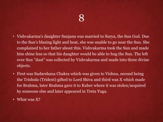 8
• Vishvakarma's daughter Sanjana was married to Surya, the Sun God. Due
to the Sun's blazing light and heat, she was unable to go near the Sun. She
complained to her father about this. Vishvakarma took the Sun and made
him shine less so that his daughter would be able to hug the Sun. The left
over Sun "dust" was collected by Vishvakarma and made into three divine
objects.
• First was Sudarshana Chakra which was given to Vishnu, second being
the Trishula (Trident) gifted to Lord Shiva and third was X which made
for Brahma, later Brahma gave it to Kuber where it was stolen/acquired
by someone else and later appeared in Treta Yuga.
• What was X?
 