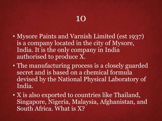 10
• Mysore Paints and Varnish Limited (est 1937)
is a company located in the city of Mysore,
India. It is the only company in India
authorised to produce X.
• The manufacturing process is a closely guarded
secret and is based on a chemical formula
devised by the National Physical Laboratory of
India.
• X is also exported to countries like Thailand,
Singapore, Nigeria, Malaysia, Afghanistan, and
South Africa. What is X?
 