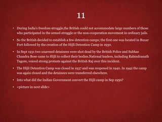 11
• During India's freedom struggle,the British could not accommodate large numbers of those
who participated in the armed struggle or the non-cooperation movement in ordinary jails.
• So the British decided to establish a few detention camps; the first one was located in Buxar
Fort followed by the creation of the Hijli Detention Camp in 1930.
• In Sept 1931 two unarmed detainees were shot dead by the British Police and Subhas
Chandra Bose came to Hijli to collect their bodies.National leaders, including Rabindranath
Tagore, voiced strong protests against the British Raj over this incident.
• The Hijli Detention Camp was closed in 1937 and was reopened in 1940. In 1942 the camp
was again closed and the detainees were transferred elsewhere.
• Into what did the Indian Government convert the Hijli camp in Sep 1950?
• <picture in next slide>
 