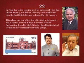 In 1794, due to the growing need for surveyors by the East
India Company, the 'School of Survey' was established
near the first British fortress in India (Fort St. George).
This school was one of the first of its kind in the country
and it started out with 8 boys. It became the Civil
Engineering School in 1858. It is also the oldest technical
institution to be established outside Europe.
22
 
