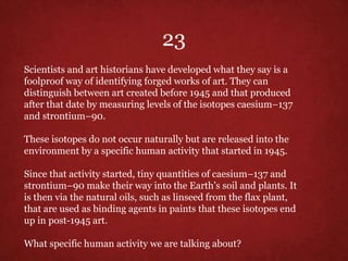 Scientists and art historians have developed what they say is a
foolproof way of identifying forged works of art. They can
distinguish between art created before 1945 and that produced
after that date by measuring levels of the isotopes caesium–137
and strontium–90.
These isotopes do not occur naturally but are released into the
environment by a specific human activity that started in 1945.
Since that activity started, tiny quantities of caesium–137 and
strontium–90 make their way into the Earth’s soil and plants. It
is then via the natural oils, such as linseed from the flax plant,
that are used as binding agents in paints that these isotopes end
up in post-1945 art.
What specific human activity we are talking about?
23
 