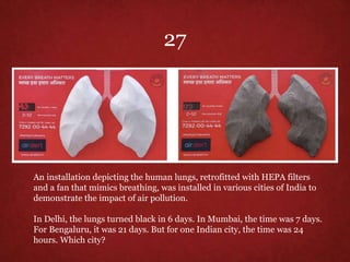 An installation depicting the human lungs, retrofitted with HEPA filters
and a fan that mimics breathing, was installed in various cities of India to
demonstrate the impact of air pollution.
In Delhi, the lungs turned black in 6 days. In Mumbai, the time was 7 days.
For Bengaluru, it was 21 days. But for one Indian city, the time was 24
hours. Which city?
27
 