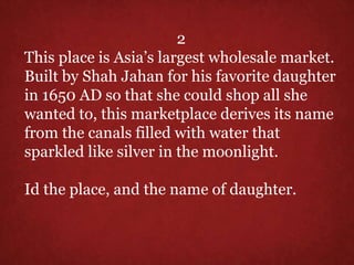 2
This place is Asia’s largest wholesale market.
Built by Shah Jahan for his favorite daughter
in 1650 AD so that she could shop all she
wanted to, this marketplace derives its name
from the canals filled with water that
sparkled like silver in the moonlight.
Id the place, and the name of daughter.
 