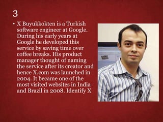 3
• X Buyukkokten is a Turkish
software engineer at Google.
During his early years at
Google he developed this
service by saving time over
coffee breaks. His product
manager thought of naming
the service after its creator and
hence X.com was launched in
2004. It became one of the
most visited websites in India
and Brazil in 2008. Identify X
 