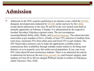 Admission
 Admission to the JNVs requires qualifying in an entrance exam, called the JNVST,
designed, developed and conducted by NCERT earlier and now by the CBSE,
except lateral admissions in the class IX and XI to the very limited seats held on
annually apparently on February 2 Sunday. It is administered by the respective
Jawahar Navodaya Vidyalaya regional center. The test encompasses
reasoning/Mental ability skills, Maths, and Regional language. The school provides
reservation as per mandate of Govt. of India, at least 75% selection of students from
rural areas, maximum 25% from urban areas and fixed 33% to girl students. The
JNV Samiti takes extensive care to make the applications available (and to
communicate their availability through multiple media outlets) to far-flung rural
districts, so as to properly serve this under-served population. Every year every
JNV select about 80 most meritorious students. There is no admission fee and no
re-admission fee however the non below poverty line and General category male
students of Class IX to XII are charged 200 per month in welfare of Vidyalayas₹
called Vidyalaya Vikas Nidhi.
 