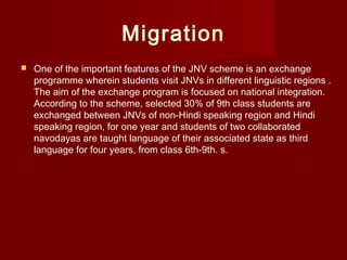 Migration
 One of the important features of the JNV scheme is an exchange
programme wherein students visit JNVs in different linguistic regions .
The aim of the exchange program is focused on national integration.
According to the scheme, selected 30% of 9th class students are
exchanged between JNVs of non-Hindi speaking region and Hindi
speaking region, for one year and students of two collaborated
navodayas are taught language of their associated state as third
language for four years, from class 6th-9th. s.
 