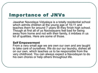 Importance of JNVs
Jawahar Navodaya Vidyalaya is a totally residential school
which admits children at the young age of 10-11 and
teaches them for around 7 years till they finish high school.
Though at first all of us Navodayans feel bad for being
away from home and not with their family, it imbibes in us
lot of qualities. Here are some of those.
Self Empowerment
From a very small age we are own our own and are taught
to take care of ourselves. We do our our laundry, dishes all
on our own, which teaches us to be responsible from the
very childhood. You can always expect a Navodayan to do
his own chores or help others throughout life.
 