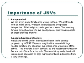Importance of JNVs
 An open mind
We are given a new family once we get in there. We get friends
from all walks of life. We learn to respect and love people
irrespective of their religion, caste, gender or color. This we carry
forward throughout our life. We don't judge or discriminate people
on these grounds anytime.
A good educational structure
Navodaya follows one of the best curriculum in the country
proposed by NCERT. We were taught all the essential things
needed to follow any stream of our choice once we are out of the
school. The teachers stay in campus, so are accessible during any
fair amount of time for extra help. The mandatory study time instill
in us a good education on time management and a discipline from
a very small age.
 