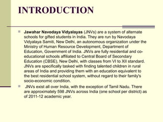 INTRODUCTION
 Jawahar Navodaya Vidyalayas (JNVs) are a system of alternate
schools for gifted students in India. They are run by Navodaya
Vidyalaya Samiti, New Delhi, an autonomous organization under the
Ministry of Human Resource Development, Department of
Education, Government of India. JNVs are fully residential and co-
educational schools affiliated to Central Board of Secondary
Education (CBSE), New Delhi, with classes from VI to XII standard.
JNVs are specifically tasked with finding talented children in rural
areas of India and providing them with an education equivalent to
the best residential school system, without regard to their family's
socio-economic condition.
 JNVs exist all over India, with the exception of Tamil Nadu. There
are approximately 598 JNVs across India (one school per district) as
of 2011-12 academic year.
 