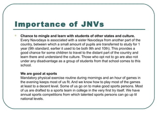 Importance of JNVs
 Chance to mingle and learn with students of other states and culture.
Every Navodaya is associated with a sister Navodaya from another part of the
country, between which a small amount of pupils are transferred to study for 1
year (9th standard, earlier it used to be both 9th and 10th). This provides a
good chance for some children to travel to the distant part of the country and
learn there and understand the culture. Those who opt not to go are also not
under any disadvantage as a group of students from that school comes to this
school.
We are good at sports
Mandatory physical exercise routine during mornings and an hour of games in
the evening keeps most of us fit. And we know how to play most of the games
at least to a decent level. Some of us go on to make good sports persons. Most
of us are drafted to a sports team in college in the very first try itself. We have
annual sports competitions from which talented sports persons can go up til
national levels.
 