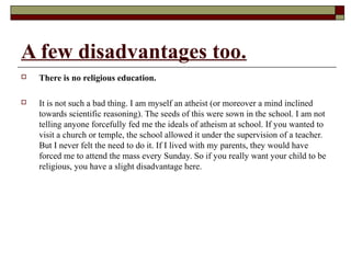 A few disadvantages too.
 There is no religious education.
 It is not such a bad thing. I am myself an atheist (or moreover a mind inclined
towards scientific reasoning). The seeds of this were sown in the school. I am not
telling anyone forcefully fed me the ideals of atheism at school. If you wanted to
visit a church or temple, the school allowed it under the supervision of a teacher.
But I never felt the need to do it. If I lived with my parents, they would have
forced me to attend the mass every Sunday. So if you really want your child to be
religious, you have a slight disadvantage here.
 