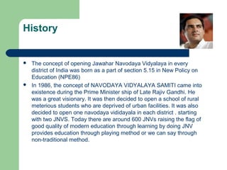 History
 The concept of opening Jawahar Navodaya Vidyalaya in every
district of India was born as a part of section 5.15 in New Policy on
Education (NPE86)
 In 1986, the concept of NAVODAYA VIDYALAYA SAMITI came into
existence during the Prime Minister ship of Late Rajiv Gandhi. He
was a great visionary. It was then decided to open a school of rural
meterious students who are deprived of urban facilities. It was also
decided to open one navodaya vididayala in each district . starting
with two JNVS. Today there are around 600 JNVs raising the flag of
good quality of modern education through learning by doing JNV
provides education through playing method or we can say through
non-traditional method.
 