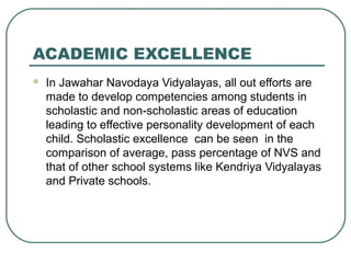 ACADEMIC EXCELLENCE
 In Jawahar Navodaya Vidyalayas, all out efforts are
made to develop competencies among students in
scholastic and non-scholastic areas of education
leading to effective personality development of each
child. Scholastic excellence can be seen in the
comparison of average, pass percentage of NVS and
that of other school systems like Kendriya Vidyalayas
and Private schools.
 