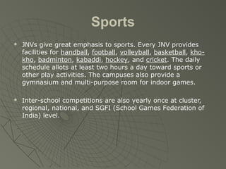 Sports
 JNVs give great emphasis to sports. Every JNV provides
facilities for handball, football, volleyball, basketball, kho-
kho, badminton, kabaddi, hockey, and cricket. The daily
schedule allots at least two hours a day toward sports or
other play activities. The campuses also provide a
gymnasium and multi-purpose room for indoor games.
 Inter-school competitions are also yearly once at cluster,
regional, national, and SGFI (School Games Federation of
India) level.
 