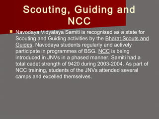 Scouting, Guiding and
NCC
 Navodaya Vidyalaya Samiti is recognised as a state for
Scouting and Guiding activities by the Bharat Scouts and
Guides. Navodaya students regularly and actively
participate in programmes of BSG. NCC is being
introduced in JNVs in a phased manner. Samiti had a
total cadet strength of 9420 during 2003-2004. As part of
NCC training, students of the JNVs attended several
camps and excelled themselves.
 