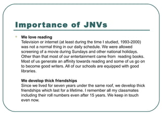 Importance of JNVs
 We love reading
Television or internet (at least during the time I studied, 1993-2000)
was not a normal thing in our daily schedule. We were allowed
screening of a movie during Sundays and other national holidays.
Other than that most of our entertainment came from reading books.
Most of us generate an affinity towards reading and some of us go on
to become good writers. All of our schools are equipped with good
libraries.
We develop thick friendships
Since we lived for seven years under the same roof, we develop thick
friendships which last for a lifetime. I remember all my classmates
including their roll numbers even after 15 years. We keep in touch
even now.
 