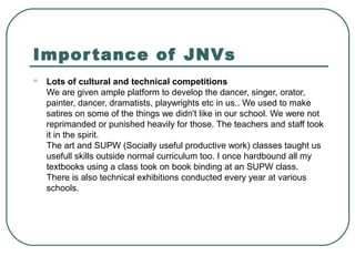 Importance of JNVs
 Lots of cultural and technical competitions
We are given ample platform to develop the dancer, singer, orator,
painter, dancer, dramatists, playwrights etc in us.. We used to make
satires on some of the things we didn't like in our school. We were not
reprimanded or punished heavily for those. The teachers and staff took
it in the spirit.
The art and SUPW (Socially useful productive work) classes taught us
usefull skills outside normal curriculum too. I once hardbound all my
textbooks using a class took on book binding at an SUPW class.
There is also technical exhibitions conducted every year at various
schools.
 