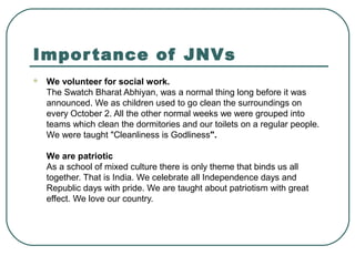 Importance of JNVs
 We volunteer for social work.
The Swatch Bharat Abhiyan, was a normal thing long before it was
announced. We as children used to go clean the surroundings on
every October 2. All the other normal weeks we were grouped into
teams which clean the dormitories and our toilets on a regular people.
We were taught "Cleanliness is Godliness".
We are patriotic
As a school of mixed culture there is only theme that binds us all
together. That is India. We celebrate all Independence days and
Republic days with pride. We are taught about patriotism with great
effect. We love our country.
 