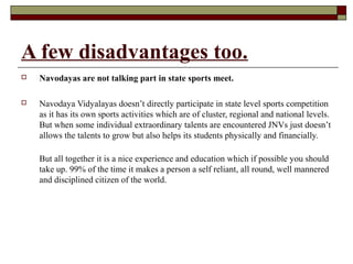 A few disadvantages too.
 Navodayas are not talking part in state sports meet.
 Navodaya Vidyalayas doesn’t directly participate in state level sports competition
as it has its own sports activities which are of cluster, regional and national levels.
But when some individual extraordinary talents are encountered JNVs just doesn’t
allows the talents to grow but also helps its students physically and financially.
But all together it is a nice experience and education which if possible you should
take up. 99% of the time it makes a person a self reliant, all round, well mannered
and disciplined citizen of the world.
 