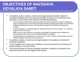 OBJECTIVES OF NAVODAYA
VIDYALAYA SAMITI
 To establish, endow, maintain, control and manage schools(hereinafter called the
‘Navodaya Vidyalaya’)And to do all acts and things necessary for or conductive to the
promotion of such schools which will have the following objectives:
 To provide good quality modern education-including a strong component of culture inculcation of
values, awareness of the environment, adventure activities and physical education- to the talented
children predominantly from the rural areas without regard to their family’s socio-economic
condition.
 To provide facilities, at a suitable stage, for instruction through a common medium, viz., Hindi and
English, all over the country.
 Offer a common core-curriculum of ensuring comparability in standards and to facilitate and
understanding of the common and composite heritage of our people.
 To progressively bring students from one part of the country to another in each school to promote
national integration and enrich the social content.
 To establish, develop, maintain and manage hostels for the residence of students of
Navodaya Vidyalayas.
 To aid, establish and conduct other institutions a may be required for the furtherance of
society’s objects in any part of India.
 To do all such things as may be considered necessary, incidental or conductive to the
attainment of all or any of the objects of the Society.
 