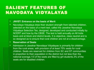SALIENT FEATURES OF
NAVODAYA VIDYALAYAS
 JNVST: Entrance on the basis of Merit
 Navodaya Vidyalaya draw their student strength from talented children,
selected on the basis of a merit test, called the Jawahar Navodaya
Vidyalaya Selection Tes, designed, developed and conducted initially by
NCERT and how by the CBSE. The test is held annually on All India
basis and at block and district levels. It is objective, class neutral and is
so designed as to ensure that rural children are not at a disadvantage.
 Reservation of Seats
 Admission in Jawahar Navodaya Vidyalayas is primarily for children
from the rural areas, with provision of at least 75% seats for rural
children. Seats are reserved for children from SC and ST communities
in proportion to their population in the district but not less than the
national average.1/3 of the seats are filled by girl students.3% of the
seats are for disabled children.
 