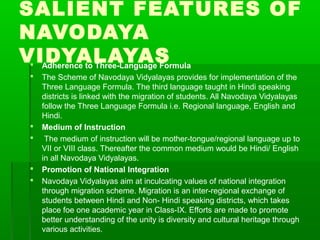 SALIENT FEATURES OF
NAVODAYA
VIDYALAYAS Adherence to Three-Language Formula
 The Scheme of Navodaya Vidyalayas provides for implementation of the
Three Language Formula. The third language taught in Hindi speaking
districts is linked with the migration of students. All Navodaya Vidyalayas
follow the Three Language Formula i.e. Regional language, English and
Hindi.
 Medium of Instruction
 The medium of instruction will be mother-tongue/regional language up to
VII or VIII class. Thereafter the common medium would be Hindi/ English
in all Navodaya Vidyalayas.
 Promotion of National Integration
 Navodaya Vidyalayas aim at inculcating values of national integration
through migration scheme. Migration is an inter-regional exchange of
students between Hindi and Non- Hindi speaking districts, which takes
place foe one academic year in Class-IX. Efforts are made to promote
better understanding of the unity is diversity and cultural heritage through
various activities.
 