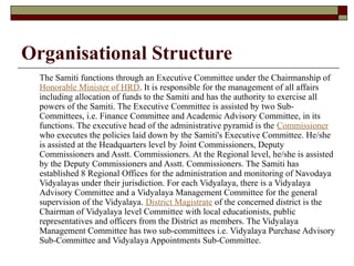 Organisational Structure
The Samiti functions through an Executive Committee under the Chairmanship of
Honorable Minister of HRD. It is responsible for the management of all affairs
including allocation of funds to the Samiti and has the authority to exercise all
powers of the Samiti. The Executive Committee is assisted by two Sub-
Committees, i.e. Finance Committee and Academic Advisory Committee, in its
functions. The executive head of the administrative pyramid is the Commissioner
who executes the policies laid down by the Samiti's Executive Committee. He/she
is assisted at the Headquarters level by Joint Commissioners, Deputy
Commissioners and Asstt. Commissioners. At the Regional level, he/she is assisted
by the Deputy Commissioners and Asstt. Commissioners. The Samiti has
established 8 Regional Offices for the administration and monitoring of Navodaya
Vidyalayas under their jurisdiction. For each Vidyalaya, there is a Vidyalaya
Advisory Committee and a Vidyalaya Management Committee for the general
supervision of the Vidyalaya. District Magistrate of the concerned district is the
Chairman of Vidyalaya level Committee with local educationists, public
representatives and officers from the District as members. The Vidyalaya
Management Committee has two sub-committees i.e. Vidyalaya Purchase Advisory
Sub-Committee and Vidyalaya Appointments Sub-Committee.
 