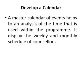 Develop a Calendar
• A master calendar of events helps
to an analysis of the time that is
used within the programme. It
display the weekly and monthly
schedule of counsellor .
 