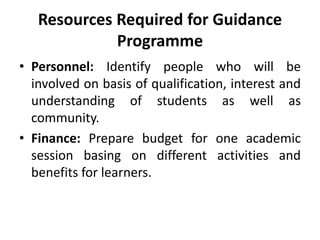 Resources Required for Guidance
Programme
• Personnel: Identify people who will be
involved on basis of qualification, interest and
understanding of students as well as
community.
• Finance: Prepare budget for one academic
session basing on different activities and
benefits for learners.
 