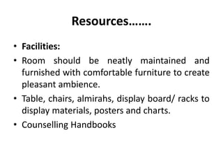 Resources…….
• Facilities:
• Room should be neatly maintained and
furnished with comfortable furniture to create
pleasant ambience.
• Table, chairs, almirahs, display board/ racks to
display materials, posters and charts.
• Counselling Handbooks
 