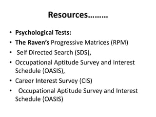 Resources………
• Psychological Tests:
• The Raven’s Progressive Matrices (RPM)
• Self Directed Search (SDS),
• Occupational Aptitude Survey and Interest
Schedule (OASIS),
• Career Interest Survey (CIS)
• Occupational Aptitude Survey and Interest
Schedule (OASIS)
 