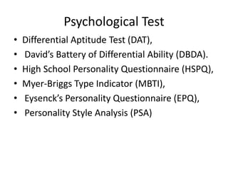 Psychological Test
• Differential Aptitude Test (DAT),
• David’s Battery of Differential Ability (DBDA).
• High School Personality Questionnaire (HSPQ),
• Myer-Briggs Type Indicator (MBTI),
• Eysenck’s Personality Questionnaire (EPQ),
• Personality Style Analysis (PSA)
 
