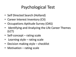 Psychological Test
• Self Directed Search (Holland)
• Career Interest Inventory (CII)
• Occupations Aptitude Survey (OAS)
• Identifying and Analyzing the Life Career Themes
(LCT)
• Self-concept – rating scale
• Learning style – rating scale
• Decision making style – checklist
• Motivation – rating scale
 