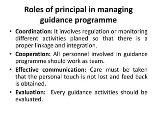 Roles of principal in managing
guidance programme
• Coordination: It involves regulation or monitoring
different activities planed so that there is a
proper linkage and integration.
• Cooperation: All personnel involved in guidance
programme should work as team.
• Effective communication: Care must be taken
that the personal touch is not lost and feed back
is obtained.
• Evaluation: Every guidance activities should be
evaluated.
 