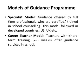 Models of Guidance Programme
• Specialist Model: Guidance offered by full
time professionals who are certified/ trained
in school counselling. This model followed in
developed countries: US, UK etc.
• Career Teacher Model: Teachers with short-
term training (2-6 weeks) offer guidance
services in school.
 