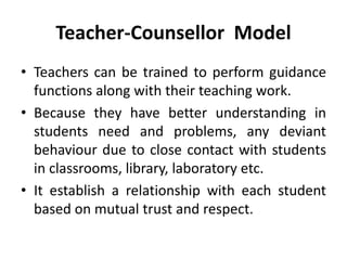 Teacher-Counsellor Model
• Teachers can be trained to perform guidance
functions along with their teaching work.
• Because they have better understanding in
students need and problems, any deviant
behaviour due to close contact with students
in classrooms, library, laboratory etc.
• It establish a relationship with each student
based on mutual trust and respect.
 