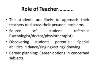 Role of Teacher………..
• The students are likely to approach their
teachers to discuss their personal problems.
• Source of student referrals:
Psychologist/doctor/physiotherapist)
• Discovering students potential: Special
abilities in dance/singing/acting/ drawing.
• Career planning: Career options in concerned
subjects.
 