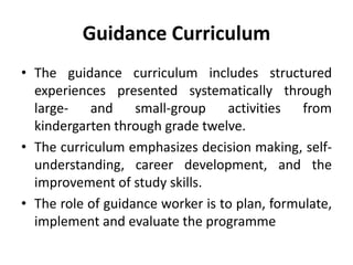 Guidance Curriculum
• The guidance curriculum includes structured
experiences presented systematically through
large- and small-group activities from
kindergarten through grade twelve.
• The curriculum emphasizes decision making, self-
understanding, career development, and the
improvement of study skills.
• The role of guidance worker is to plan, formulate,
implement and evaluate the programme
 