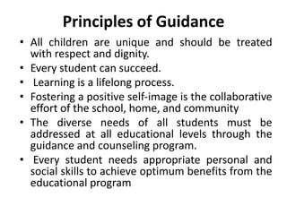 Principles of Guidance
• All children are unique and should be treated
with respect and dignity.
• Every student can succeed.
• Learning is a lifelong process.
• Fostering a positive self-image is the collaborative
effort of the school, home, and community
• The diverse needs of all students must be
addressed at all educational levels through the
guidance and counseling program.
• Every student needs appropriate personal and
social skills to achieve optimum benefits from the
educational program
 